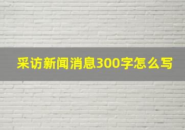 采访新闻消息300字怎么写