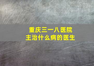 重庆三一八医院主治什么病的医生