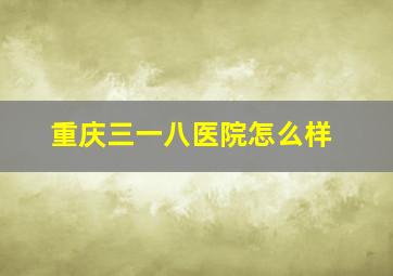 重庆三一八医院怎么样