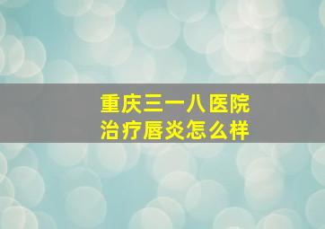 重庆三一八医院治疗唇炎怎么样