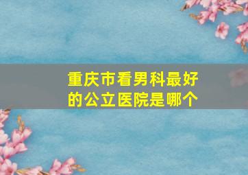 重庆市看男科最好的公立医院是哪个