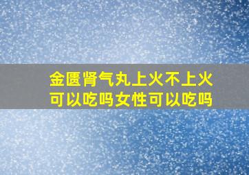 金匮肾气丸上火不上火可以吃吗女性可以吃吗