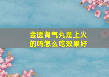 金匮肾气丸是上火的吗怎么吃效果好