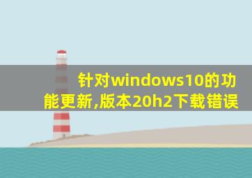 针对windows10的功能更新,版本20h2下载错误