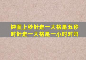 钟面上秒针走一大格是五秒时针走一大格是一小时对吗