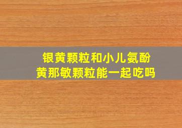 银黄颗粒和小儿氨酚黄那敏颗粒能一起吃吗