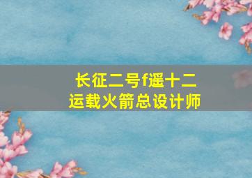 长征二号f遥十二运载火箭总设计师