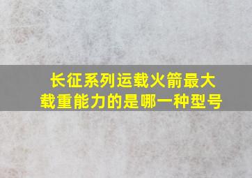 长征系列运载火箭最大载重能力的是哪一种型号