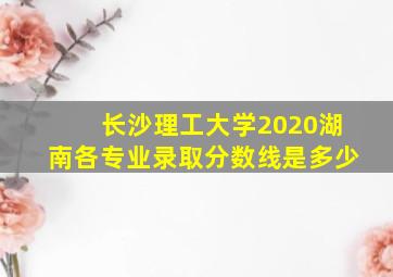 长沙理工大学2020湖南各专业录取分数线是多少