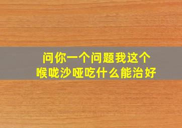 问你一个问题我这个喉咙沙哑吃什么能治好