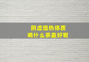 阴虚燥热体质喝什么茶最好呢