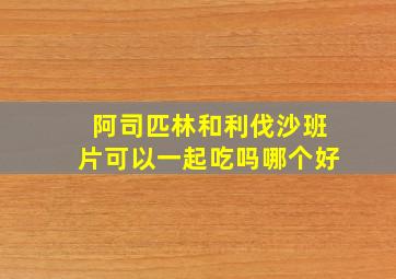 阿司匹林和利伐沙班片可以一起吃吗哪个好