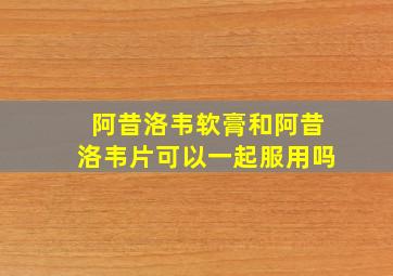 阿昔洛韦软膏和阿昔洛韦片可以一起服用吗