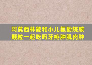 阿莫西林能和小儿氨酚烷胺颗粒一起吃吗牙疼肿肌肉肿