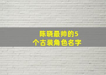 陈晓最帅的5个古装角色名字