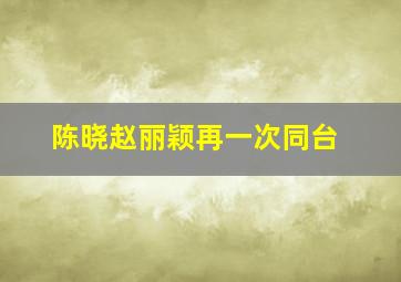 陈晓赵丽颖再一次同台