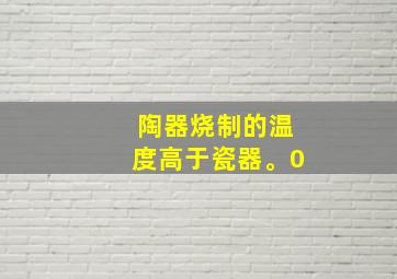 陶器烧制的温度高于瓷器。0