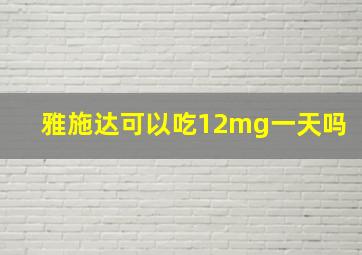 雅施达可以吃12mg一天吗