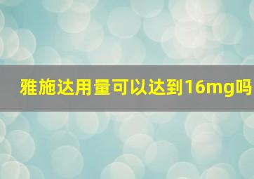 雅施达用量可以达到16mg吗