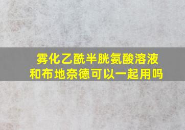 雾化乙酰半胱氨酸溶液和布地奈德可以一起用吗