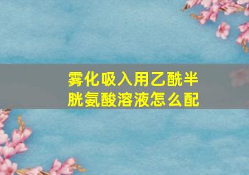 雾化吸入用乙酰半胱氨酸溶液怎么配