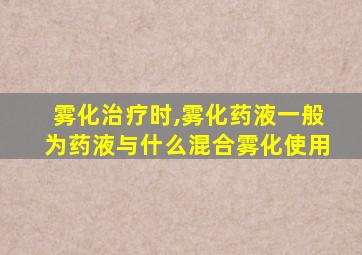 雾化治疗时,雾化药液一般为药液与什么混合雾化使用