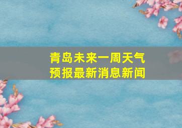 青岛未来一周天气预报最新消息新闻