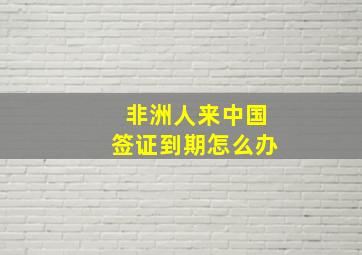 非洲人来中国签证到期怎么办