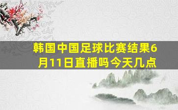 韩国中国足球比赛结果6月11日直播吗今天几点