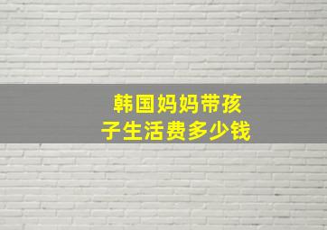 韩国妈妈带孩子生活费多少钱