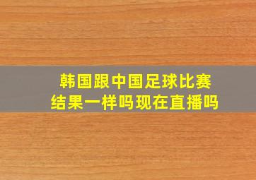 韩国跟中国足球比赛结果一样吗现在直播吗