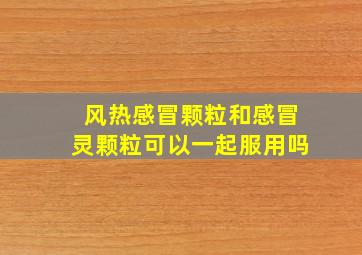 风热感冒颗粒和感冒灵颗粒可以一起服用吗