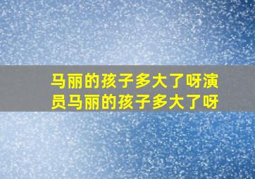 马丽的孩子多大了呀演员马丽的孩子多大了呀