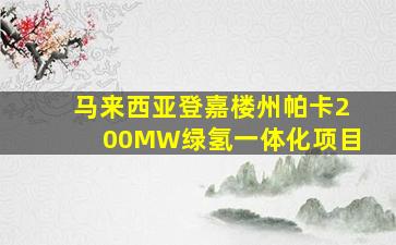 马来西亚登嘉楼州帕卡200MW绿氢一体化项目