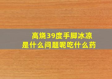 高烧39度手脚冰凉是什么问题呢吃什么药