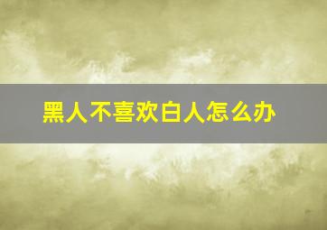 黑人不喜欢白人怎么办