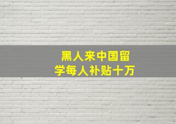 黑人来中国留学每人补贴十万