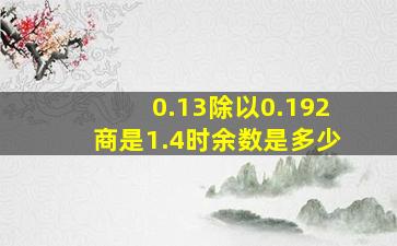 0.13除以0.192商是1.4时余数是多少