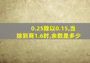 0.25除以0.15,当除到商1.6时,余数是多少