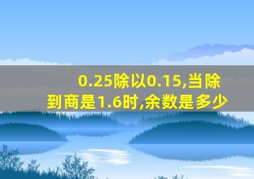 0.25除以0.15,当除到商是1.6时,余数是多少