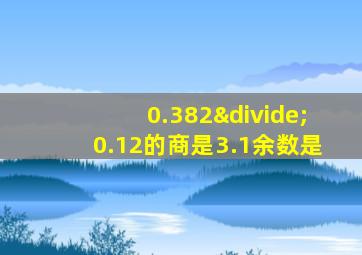 0.382÷0.12的商是3.1余数是