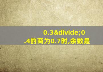 0.3÷0.4的商为0.7时,余数是