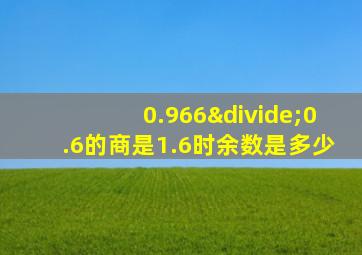 0.966÷0.6的商是1.6时余数是多少