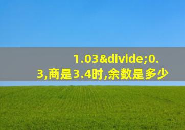 1.03÷0.3,商是3.4时,余数是多少