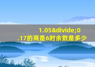 1.05÷0.17的商是6时余数是多少