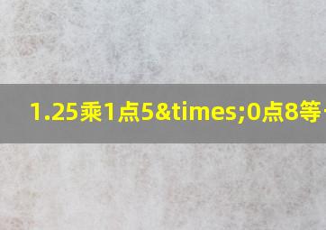 1.25乘1点5×0点8等于几