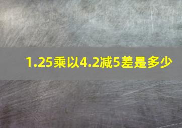 1.25乘以4.2减5差是多少