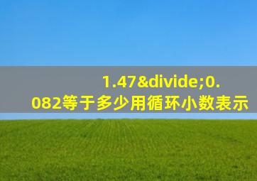 1.47÷0.082等于多少用循环小数表示