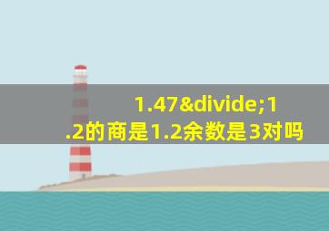 1.47÷1.2的商是1.2余数是3对吗