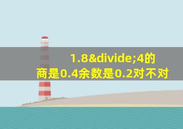 1.8÷4的商是0.4余数是0.2对不对